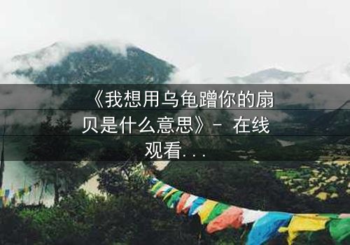 《我想用乌龟蹭你的扇贝是什么意思》- 在线观看HD中字 - 揭开禁忌隐喻背后的真相