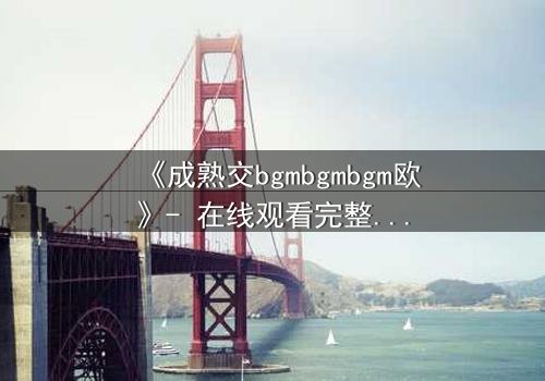 《成熟交bgmbgmbgm欧》- 在线观看完整无删 - 当禁忌之恋引爆家族风暴