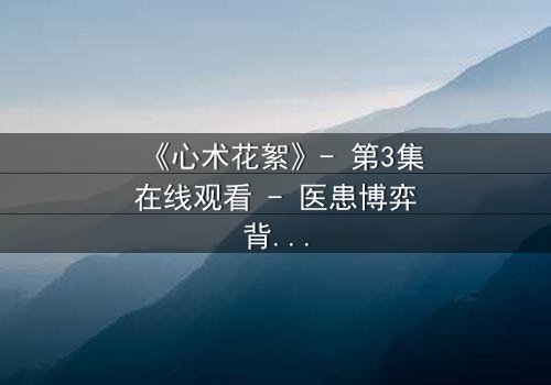 《心术花絮》- 第3集在线观看 - 医患博弈背后的惊天秘密