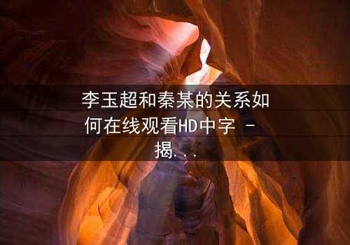 李玉超和秦某的关系如何在线观看HD中字 - 揭开他们之间隐藏的惊天秘密