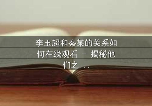 李玉超和秦某的关系如何在线观看 - 揭秘他们之间隐藏的恩怨纠葛