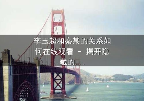 李玉超和秦某的关系如何在线观看 - 揭开隐藏的真相与背叛