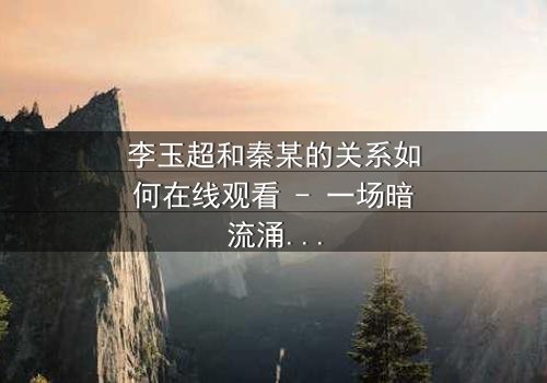 李玉超和秦某的关系如何在线观看 - 一场暗流涌动的权力游戏,真相即将揭晓