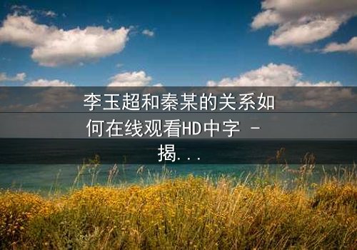 李玉超和秦某的关系如何在线观看HD中字 - 揭开隐藏的真相,引爆情感风暴