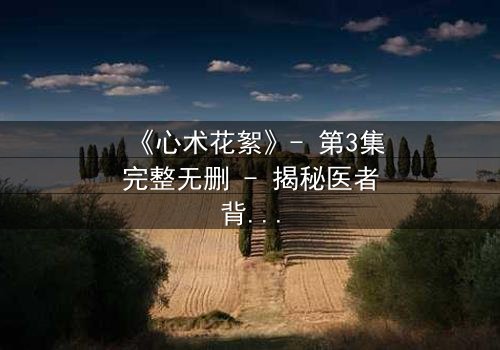 《心术花絮》- 第3集完整无删 - 揭秘医者背后的情感风暴
