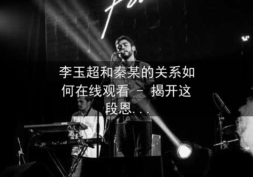 李玉超和秦某的关系如何在线观看 - 揭开这段恩怨情仇的惊人真相