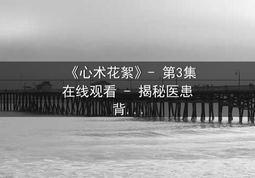 《心术花絮》- 第3集在线观看 - 揭秘医患背后的人性博弈