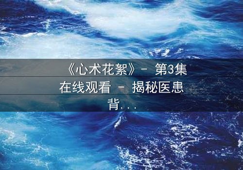 《心术花絮》- 第3集在线观看 - 揭秘医患背后的人性博弈