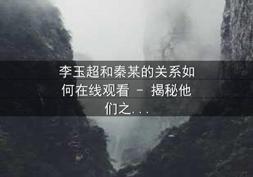 李玉超和秦某的关系如何在线观看 - 揭秘他们之间隐藏的惊天秘密