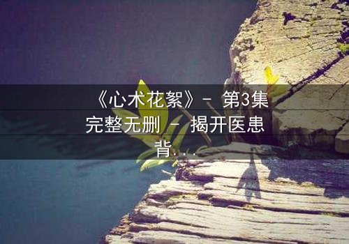 《心术花絮》- 第3集完整无删 - 揭开医患背后的隐秘博弈