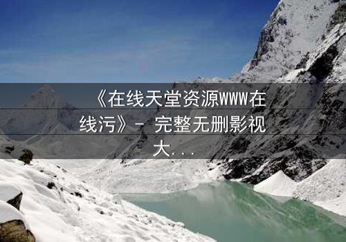 《在线天堂资源WWW在线污》- 完整无删影视大全 - 当虚拟天堂吞噬现实人性