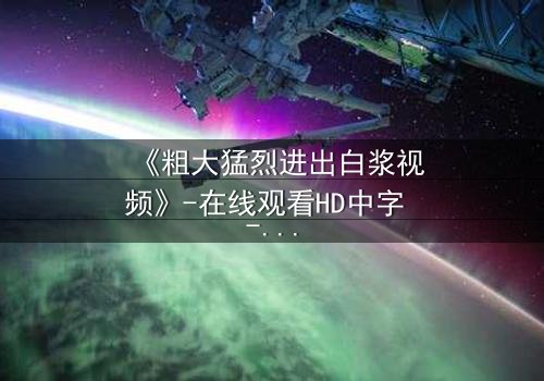 《粗大猛烈进出白浆视频》-在线观看HD中字 - 免费1080P超清完整无删第3集