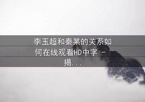 李玉超和秦某的关系如何在线观看HD中字 - 揭开他们之间隐藏的真相