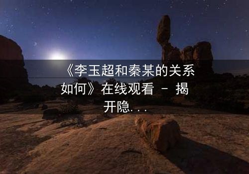 《李玉超和秦某的关系如何》在线观看 - 揭开隐藏的背叛与救赎