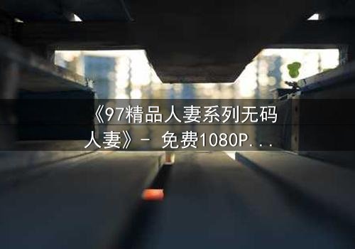 《97精品人妻系列无码人妻》- 免费1080P超清 - 第3集完整无删