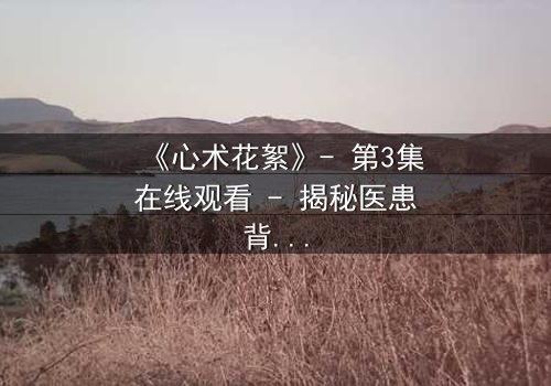 《心术花絮》- 第3集在线观看 - 揭秘医患背后的人性暗战