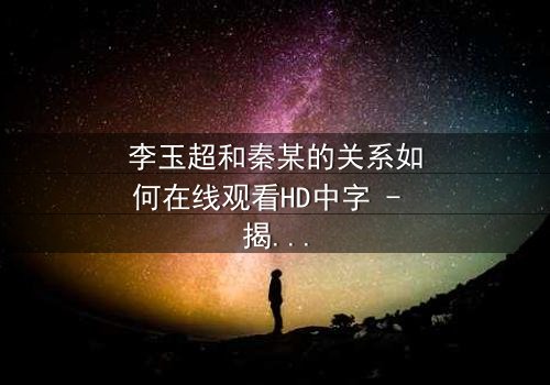 李玉超和秦某的关系如何在线观看HD中字 - 揭开他们之间隐藏的惊天秘密