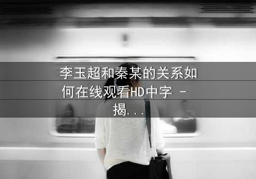 李玉超和秦某的关系如何在线观看HD中字 - 揭开隐藏的真相,引爆情感风暴