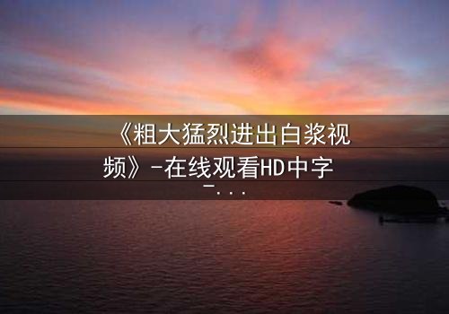 《粗大猛烈进出白浆视频》-在线观看HD中字 - 免费1080P超清完整无删第3集