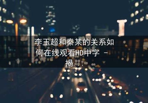 李玉超和秦某的关系如何在线观看HD中字 - 揭开这段复杂纠葛的惊人真相