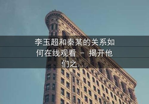 李玉超和秦某的关系如何在线观看 - 揭开他们之间隐藏的惊天秘密