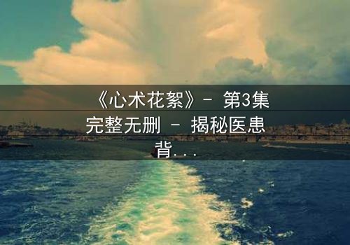 《心术花絮》- 第3集完整无删 - 揭秘医患背后的人性暗流