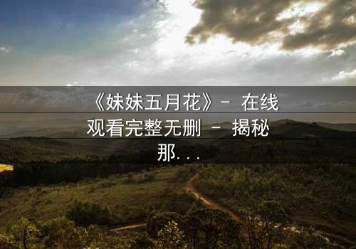 《妹妹五月花》- 在线观看完整无删 - 揭秘那段被遗忘的禁忌之恋