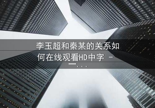 李玉超和秦某的关系如何在线观看HD中字 - 一场情感风暴即将引爆