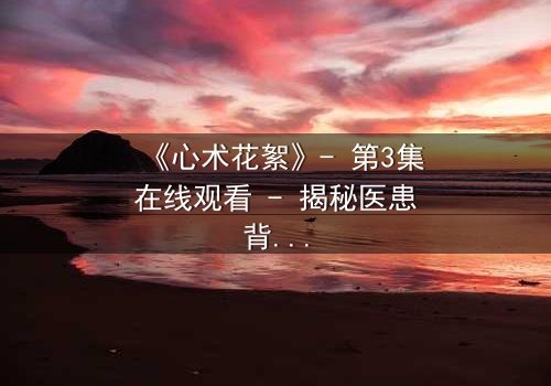 《心术花絮》- 第3集在线观看 - 揭秘医患背后的情感漩涡