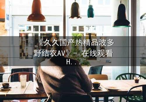 《久久国产热精品波多野结衣AV》- 在线观看HD中字 - 第3集免费1080P超清