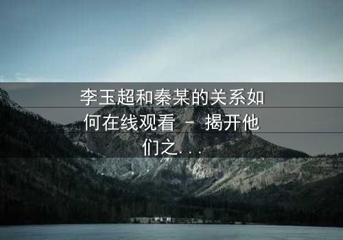 李玉超和秦某的关系如何在线观看 - 揭开他们之间隐藏的惊天秘密!