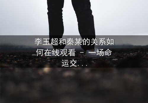 李玉超和秦某的关系如何在线观看 - 一场命运交织的生死博弈