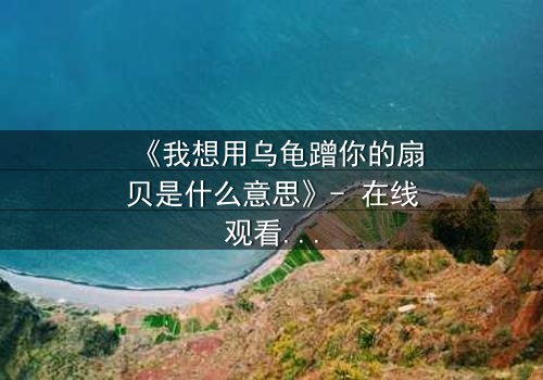 《我想用乌龟蹭你的扇贝是什么意思》- 在线观看 - 一场禁忌之恋的终极谜局