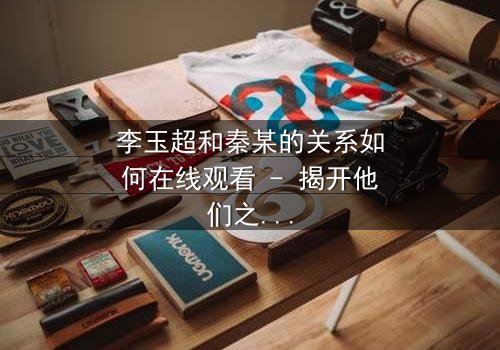 李玉超和秦某的关系如何在线观看 - 揭开他们之间隐藏的惊天秘密