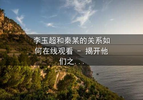 李玉超和秦某的关系如何在线观看 - 揭开他们之间隐藏的惊天秘密