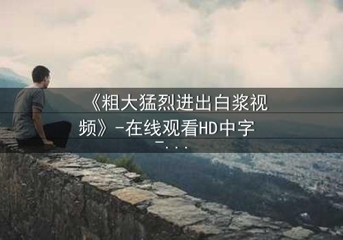 《粗大猛烈进出白浆视频》-在线观看HD中字 - 免费1080P超清完整无删第3集