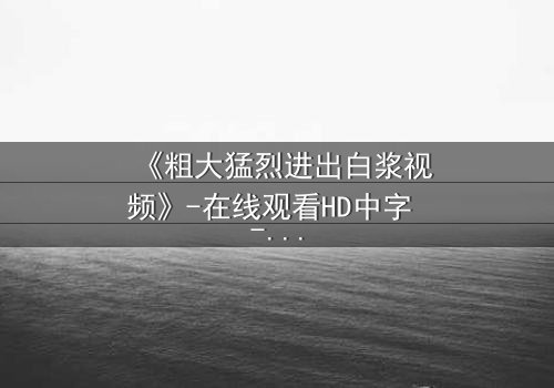 《粗大猛烈进出白浆视频》-在线观看HD中字 - 免费1080P超清完整无删影视大全第3集