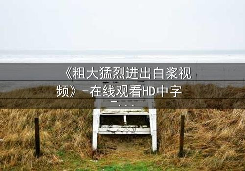 《粗大猛烈进出白浆视频》-在线观看HD中字 - 免费1080P超清完整无删影视大全第3集