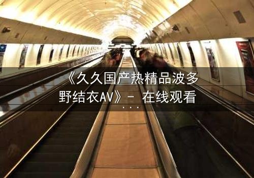 《久久国产热精品波多野结衣AV》- 在线观看 - 第3集HD中字免费1080P超清完整无删影视大全