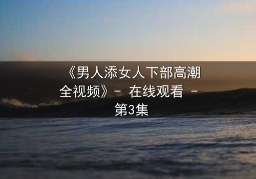 《男人添女人下部高潮全视频》- 在线观看 - 第3集