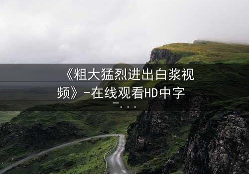 《粗大猛烈进出白浆视频》-在线观看HD中字 - 免费1080P超清完整无删