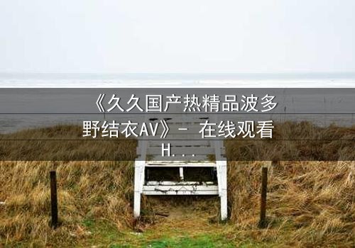 《久久国产热精品波多野结衣AV》- 在线观看HD中字 - 免费1080P超清完整无删