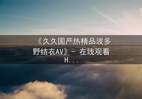 《久久国产热精品波多野结衣AV》- 在线观看HD中字 - 免费1080P超清完整无删