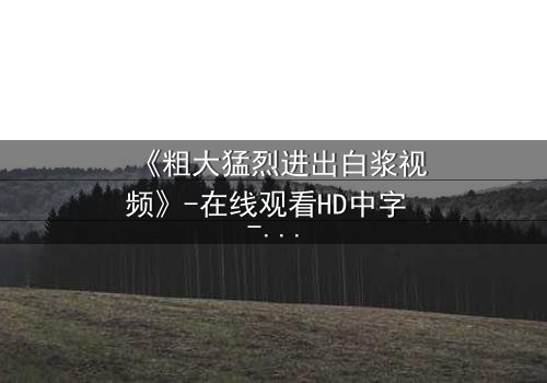 《粗大猛烈进出白浆视频》-在线观看HD中字 - 免费1080P超清完整无删