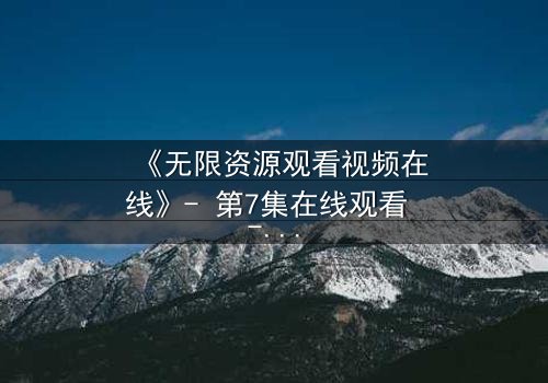 《无限资源观看视频在线》- 第7集在线观看 - 1080P超清完整无删