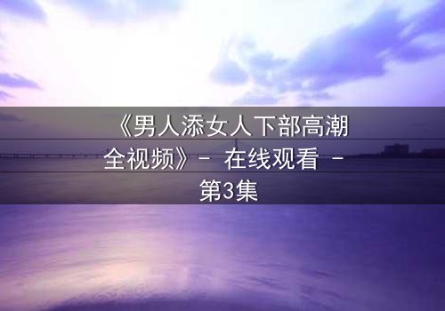 《男人添女人下部高潮全视频》- 在线观看 - 第3集