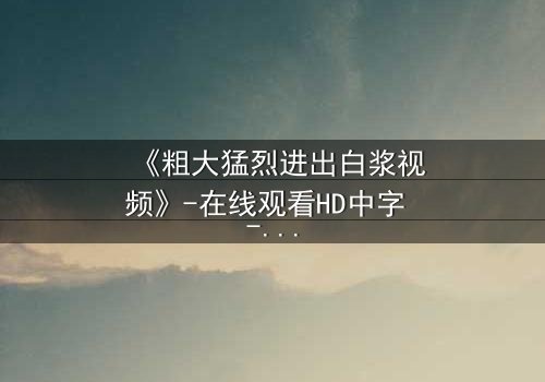 《粗大猛烈进出白浆视频》-在线观看HD中字 - 免费1080P超清完整无删影视大全第3集