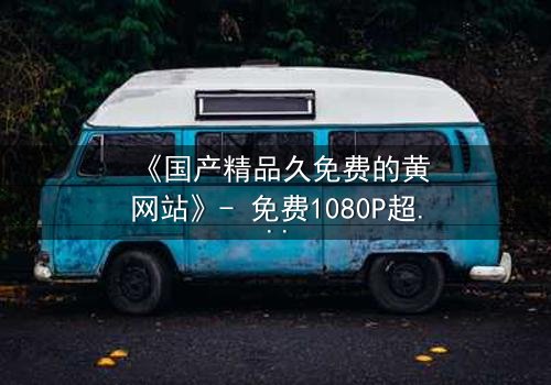 《国产精品久免费的黄网站》- 免费1080P超清 - 完整无删第3集