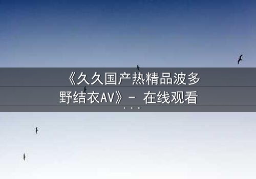 《久久国产热精品波多野结衣AV》- 在线观看 - 第3集 - 完整无删 - 免费 - 1080P超清 - HD中字 - 影视大全