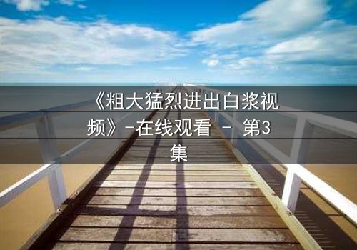 《粗大猛烈进出白浆视频》-在线观看 - 第3集